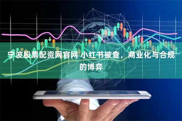 宁波股票配资网官网 小红书被查，商业化与合规的博弈