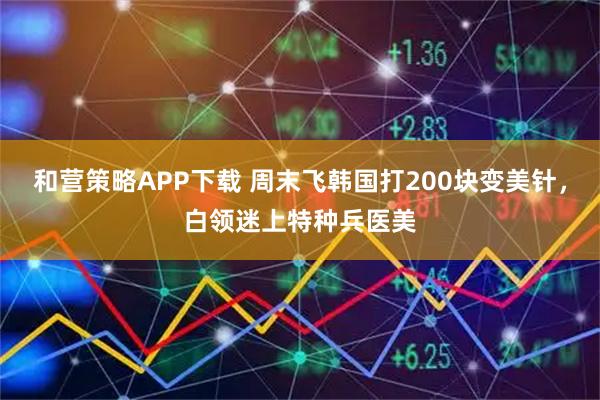 和营策略APP下载 周末飞韩国打200块变美针，白领迷上特种兵医美