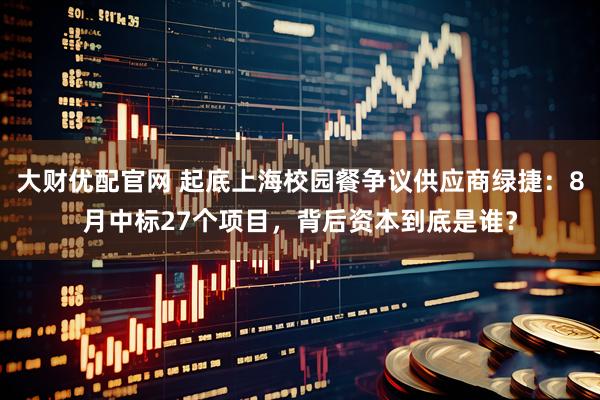 大财优配官网 起底上海校园餐争议供应商绿捷：8月中标27个项目，背后资本到底是谁？