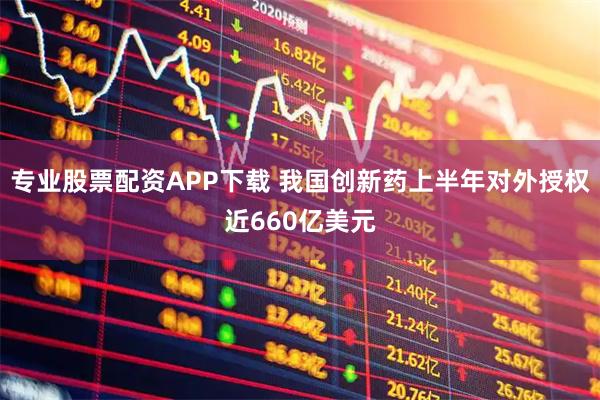 专业股票配资APP下载 我国创新药上半年对外授权近660亿美元