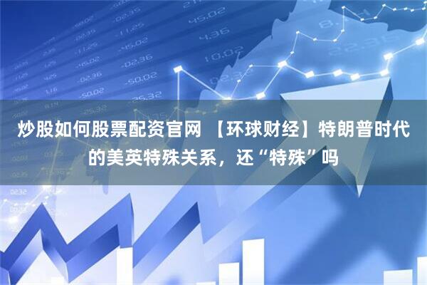 炒股如何股票配资官网 【环球财经】特朗普时代的美英特殊关系，还“特殊”吗