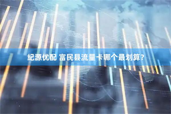 纪源优配 富民县流量卡哪个最划算？