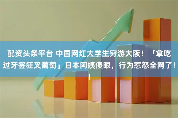配资头条平台 中国网红大学生穷游大阪！「拿吃过牙签狂叉葡萄」日本阿姨傻眼，行为惹怒全网了！