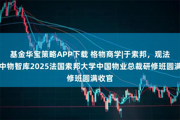 基金华宝策略APP下载 格物商学|于索邦，观法国：中物智库2025法国索邦大学中国物业总裁研修班圆满收官