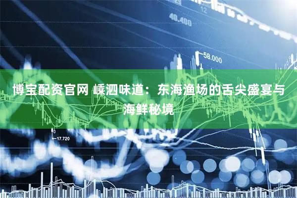 博宝配资官网 嵊泗味道：东海渔场的舌尖盛宴与海鲜秘境