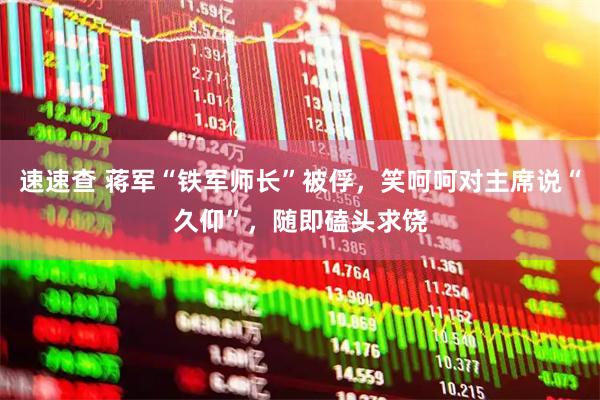速速查 蒋军“铁军师长”被俘，笑呵呵对主席说“久仰”，随即磕头求饶