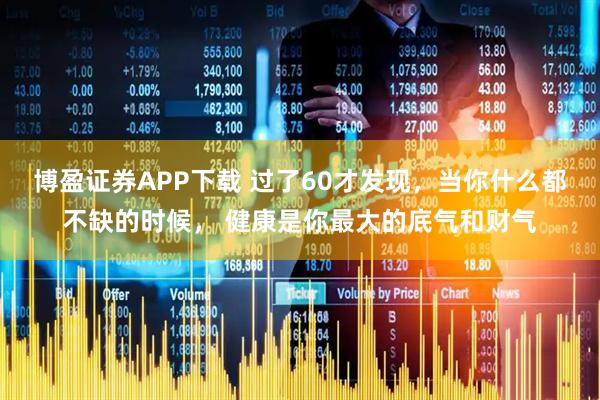 博盈证券APP下载 过了60才发现，当你什么都不缺的时候， 健康是你最大的底气和财气