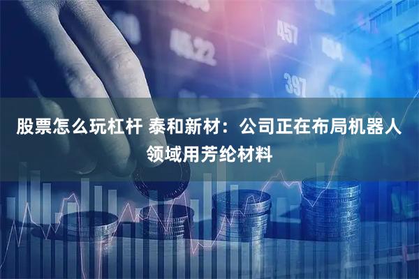 股票怎么玩杠杆 泰和新材：公司正在布局机器人领域用芳纶材料