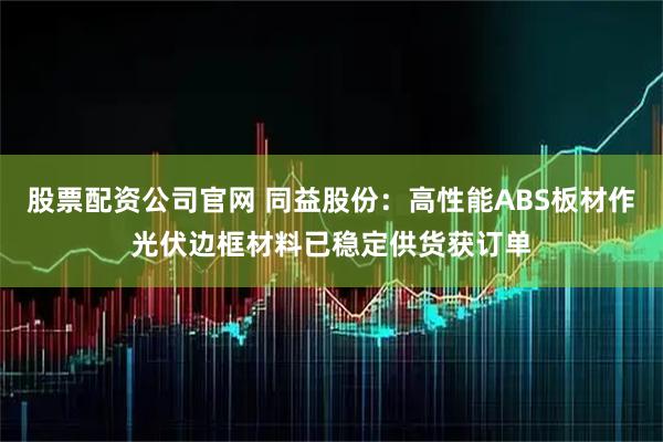 股票配资公司官网 同益股份：高性能ABS板材作光伏边框材料已稳定供货获订单