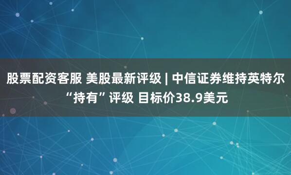 股票配资客服 美股最新评级 | 中信证券维持英特尔“持有”评级 目标价38.9美元