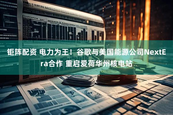 钜阵配资 电力为王！谷歌与美国能源公司NextEra合作 重启爱荷华州核电站