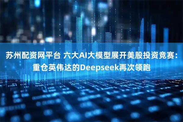 苏州配资网平台 六大AI大模型展开美股投资竞赛：重仓英伟达的Deepseek再次领跑