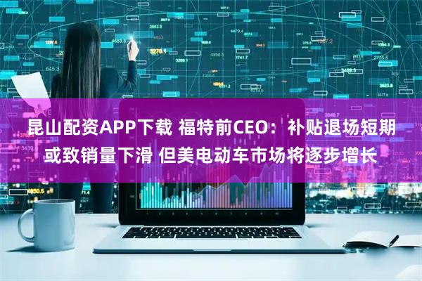 昆山配资APP下载 福特前CEO：补贴退场短期或致销量下滑 但美电动车市场将逐步增长