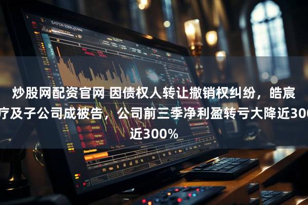 炒股网配资官网 因债权人转让撤销权纠纷，皓宸医疗及子公司成被告，公司前三季净利盈转亏大降近300%