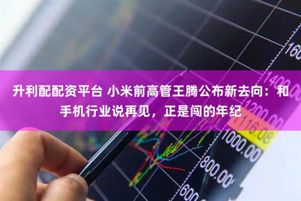 升利配配资平台 小米前高管王腾公布新去向：和手机行业说再见，正是闯的年纪