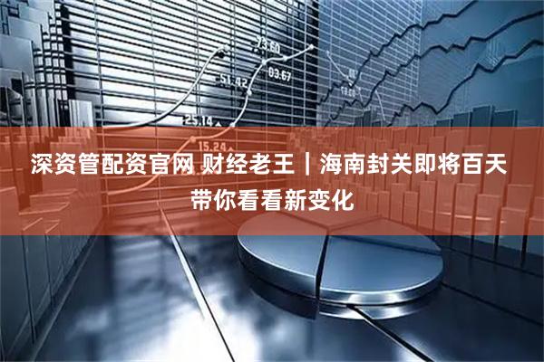 深资管配资官网 财经老王｜海南封关即将百天 带你看看新变化