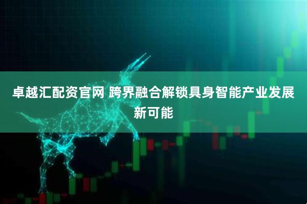 卓越汇配资官网 跨界融合解锁具身智能产业发展新可能