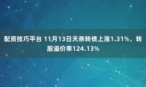 配资技巧平台 11月13日天奈转债上涨1.31%，转股溢价率124.13%