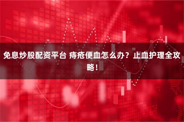 免息炒股配资平台 痔疮便血怎么办？止血护理全攻略！