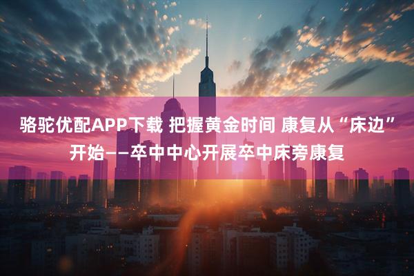 骆驼优配APP下载 把握黄金时间 康复从“床边”开始——卒中中心开展卒中床旁康复