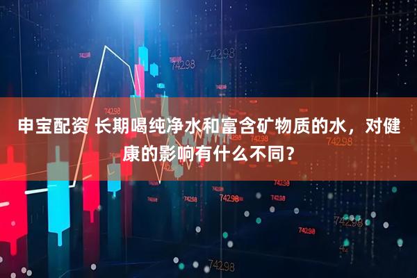 申宝配资 长期喝纯净水和富含矿物质的水，对健康的影响有什么不同？
