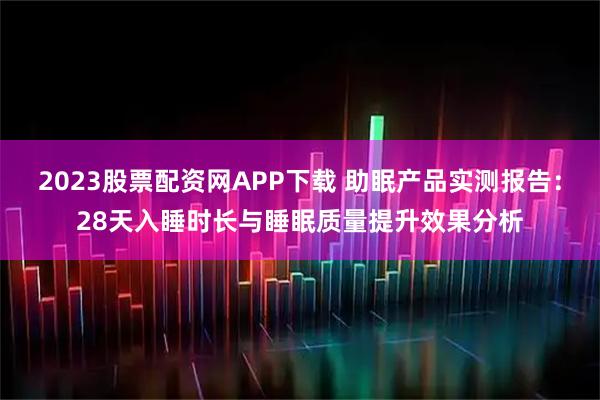 2023股票配资网APP下载 助眠产品实测报告：28天入睡时长与睡眠质量提升效果分析