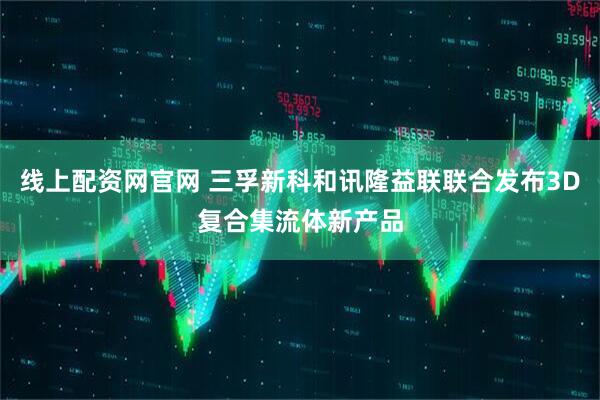 线上配资网官网 三孚新科和讯隆益联联合发布3D复合集流体新产品