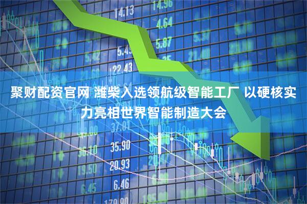 聚财配资官网 潍柴入选领航级智能工厂 以硬核实力亮相世界智能制造大会