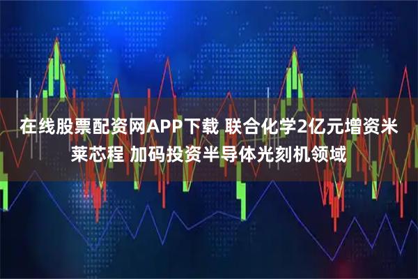 在线股票配资网APP下载 联合化学2亿元增资米莱芯程 加码投资半导体光刻机领域