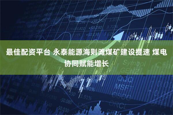 最佳配资平台 永泰能源海则滩煤矿建设提速 煤电协同赋能增长