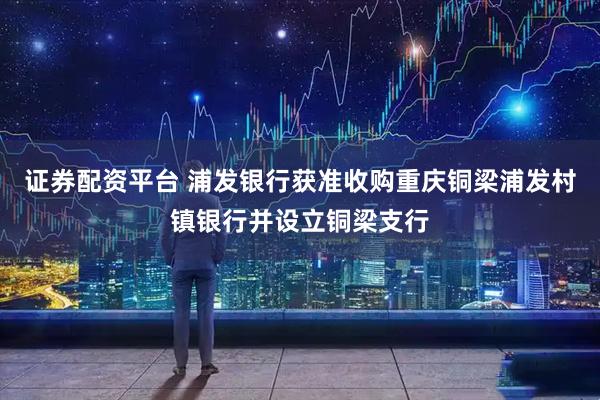证券配资平台 浦发银行获准收购重庆铜梁浦发村镇银行并设立铜梁支行