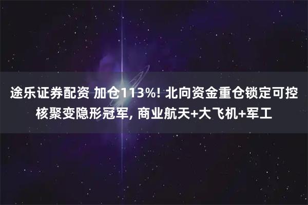 途乐证券配资 加仓113%! 北向资金重仓锁定可控核聚变隐形冠军, 商业航天+大飞机+军工