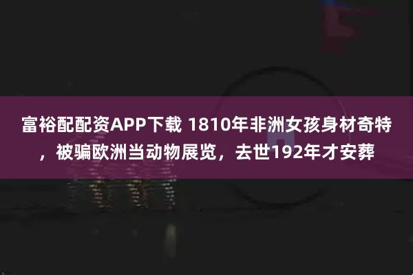 富裕配配资APP下载 1810年非洲女孩身材奇特，被骗欧洲当动物展览，去世192年才安葬