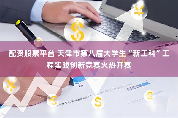 配资股票平台 天津市第八届大学生“新工科”工程实践创新竞赛火热开赛
