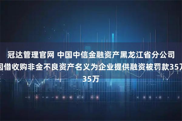 冠达管理官网 中国中信金融资产黑龙江省分公司因借收购非金不良资产名义为企业提供融资被罚款35万