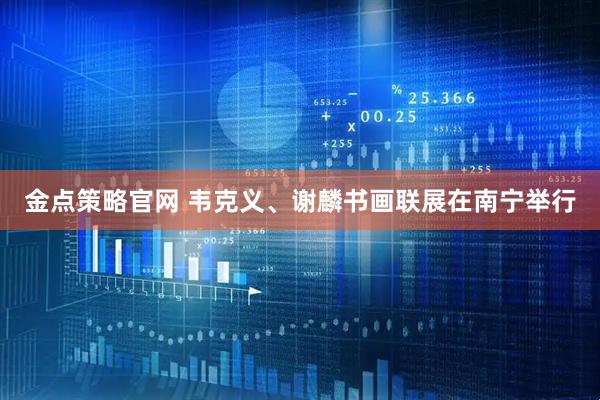 金点策略官网 韦克义、谢麟书画联展在南宁举行