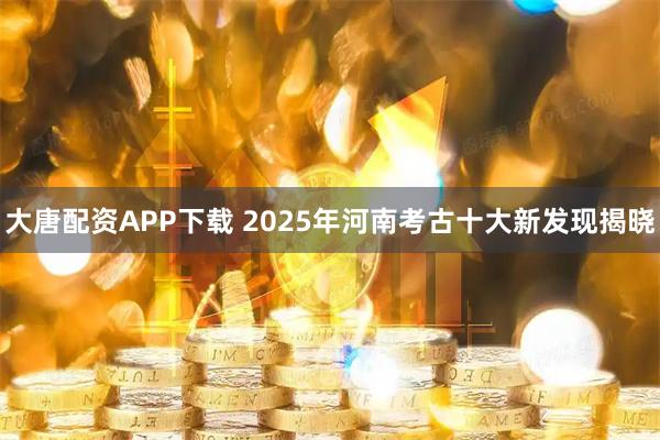 大唐配资APP下载 2025年河南考古十大新发现揭晓