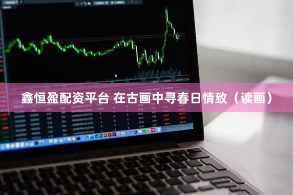 鑫恒盈配资平台 在古画中寻春日情致（读画）