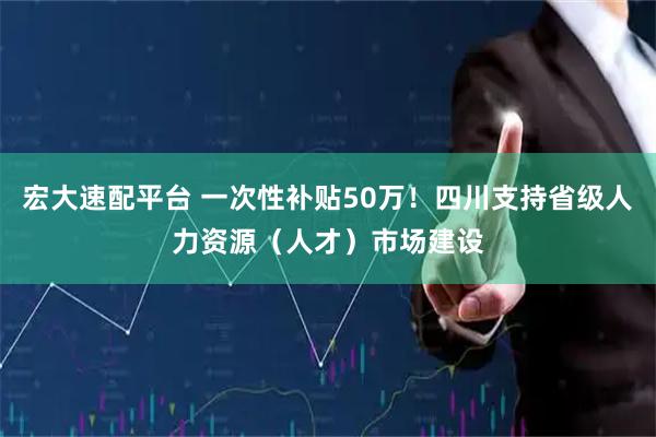 宏大速配平台 一次性补贴50万！四川支持省级人力资源（人才）市场建设