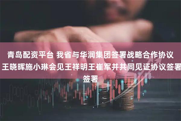 青岛配资平台 我省与华润集团签署战略合作协议 王晓晖施小琳会见王祥明王崔军并共同见证协议签署