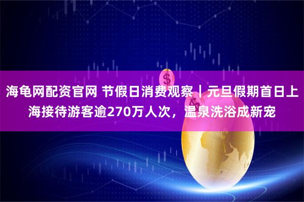 海龟网配资官网 节假日消费观察｜元旦假期首日上海接待游客逾270万人次，温泉洗浴成新宠