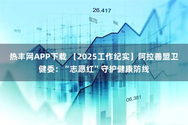 热丰网APP下载 【2025工作纪实】阿拉善盟卫健委：“志愿红”守护健康防线