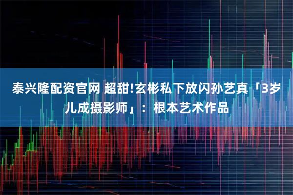 泰兴隆配资官网 超甜!玄彬私下放闪孙艺真「3岁儿成摄影师」：根本艺术作品