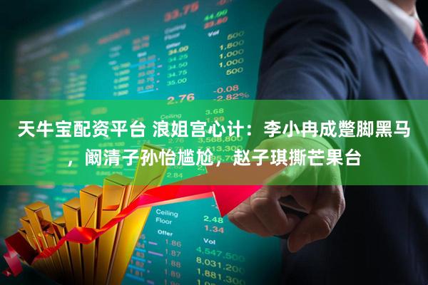 天牛宝配资平台 浪姐宫心计：李小冉成蹩脚黑马，阚清子孙怡尴尬，赵子琪撕芒果台