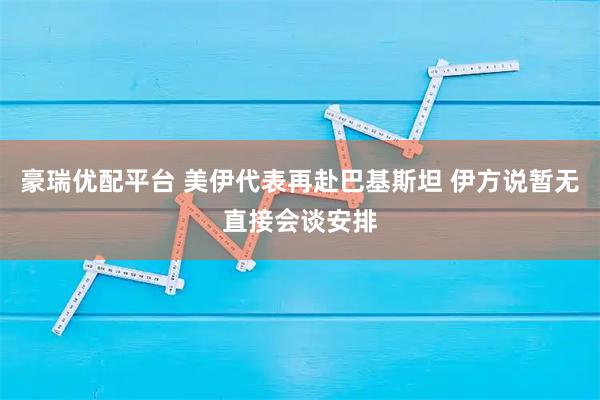 豪瑞优配平台 美伊代表再赴巴基斯坦 伊方说暂无直接会谈安排