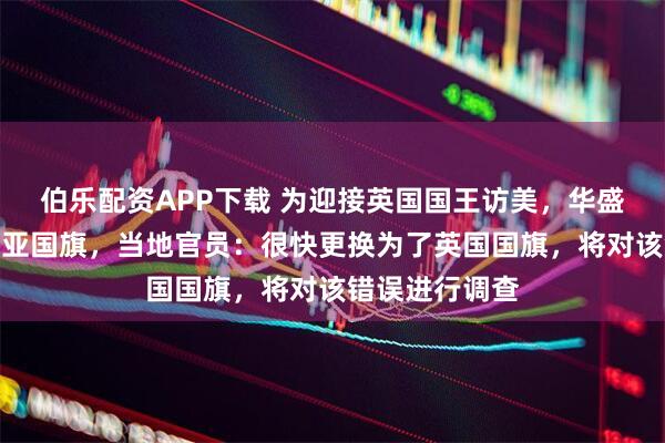 伯乐配资APP下载 为迎接英国国王访美，华盛顿错挂澳大利亚国旗，当地官员：很快更换为了英国国旗，将对该错误进行调查