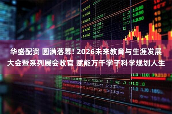 华盛配资 圆满落幕! 2026未来教育与生涯发展大会暨系列展会收官 赋能万千学子科学规划人生