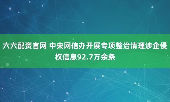 六六配资官网 中央网信办开展专项整治清理涉企侵权信息92.7万余条