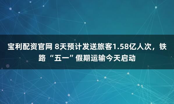 宝利配资官网 8天预计发送旅客1.58亿人次，铁路 “五一”假期运输今天启动