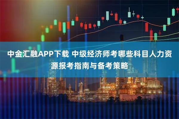 中金汇融APP下载 中级经济师考哪些科目人力资源报考指南与备考策略